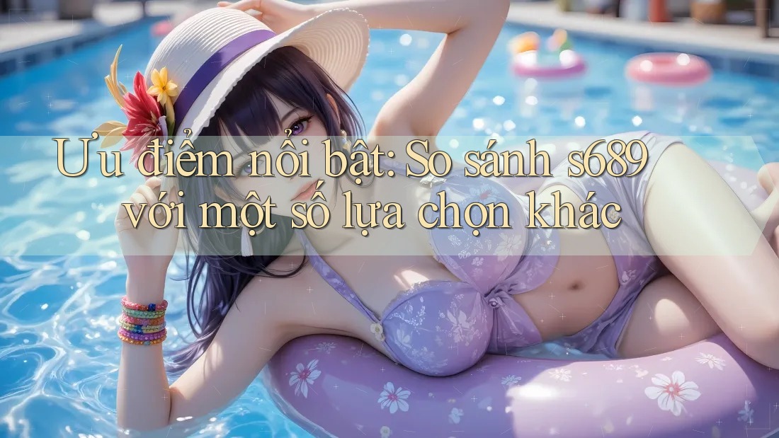 Ưu điểm nổi bật: So sánh s689 với một số lựa chọn khác