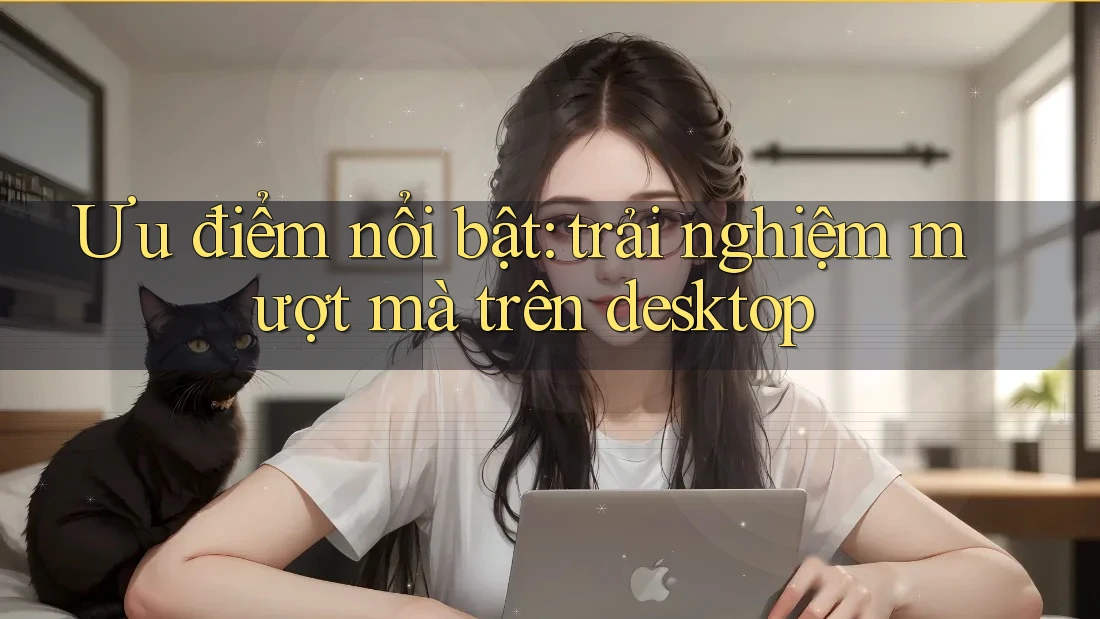 Ưu điểm nổi bật: trải nghiệm mượt mà trên desktop
