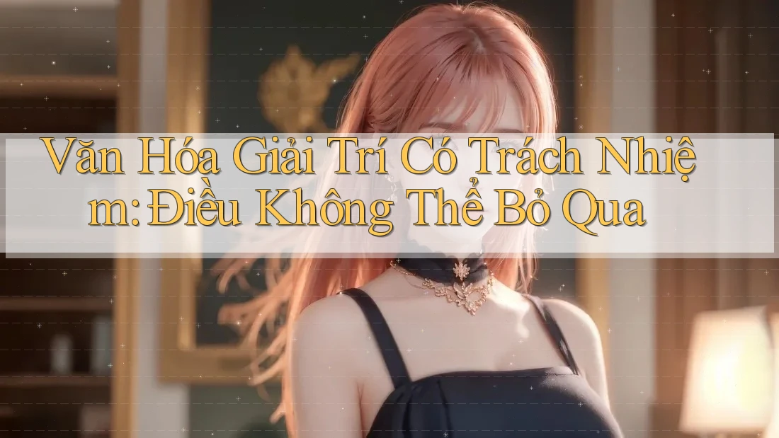 Văn Hóa Giải Trí Có Trách Nhiệm - Điều Không Thể Bỏ Qua
