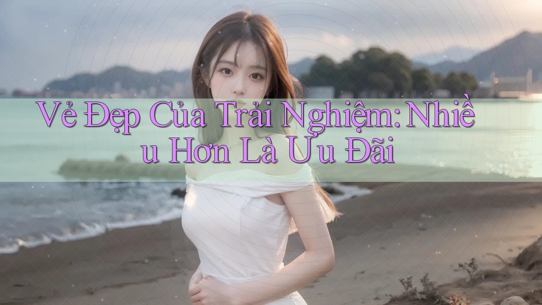 Vẻ Đẹp Của Trải Nghiệm: Nhiều Hơn Là Ưu Đãi