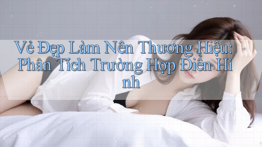 Vẻ Đẹp Làm Nên Thương Hiệu: Phân Tích Trường Hợp Điển Hình