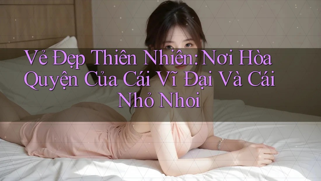 Vẻ Đẹp Thiên Nhiên: Nơi Hòa Quyện Của Cái Vĩ Đại Và Cái Nhỏ Nhoi