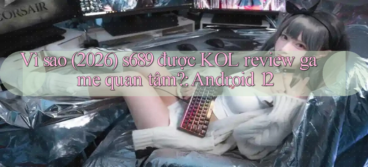 Vì sao (2026) s689 được KOL review game quan tâm Android 12