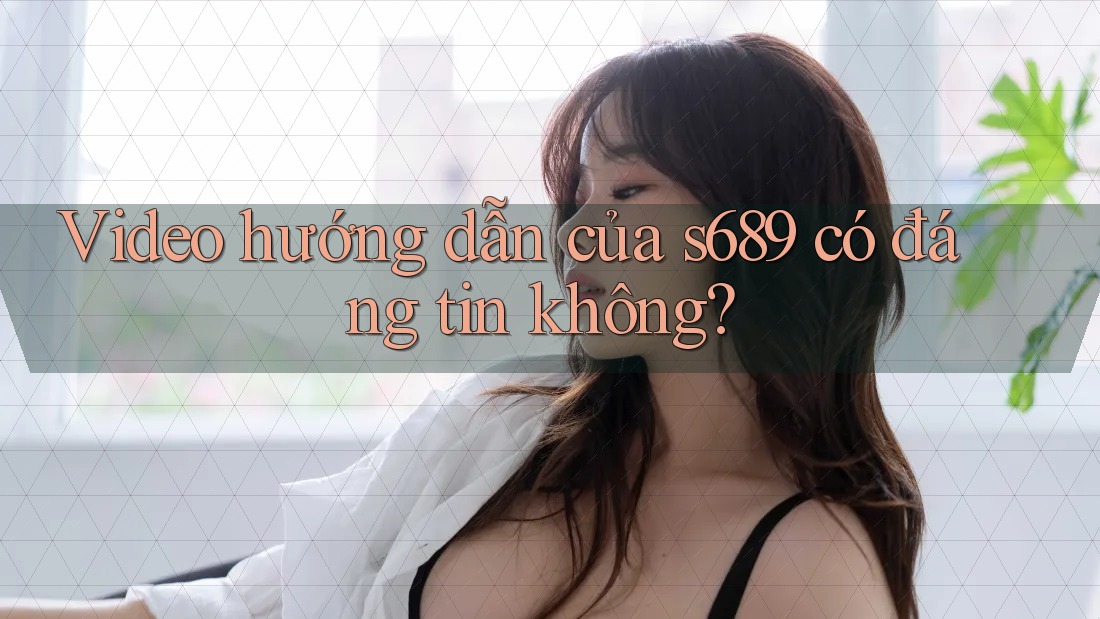 Video hướng dẫn của s689 có đáng tin không?